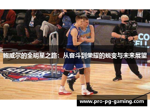 鲍威尔的全明星之路:从奋斗到荣耀的蜕变与未来展望 鲍威尔的全明星之路:从奋斗到荣耀的蜕变与未来展望