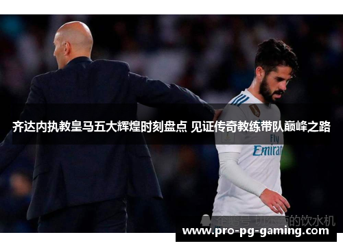 齐达内执教皇马五大辉煌时刻盘点 见证传奇教练带队巅峰之路