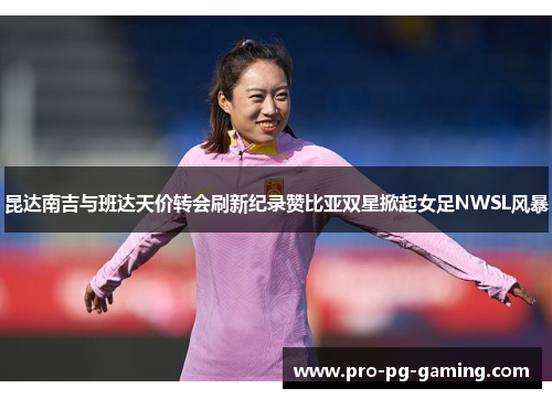 昆达南吉与班达天价转会刷新纪录赞比亚双星掀起女足NWSL风暴