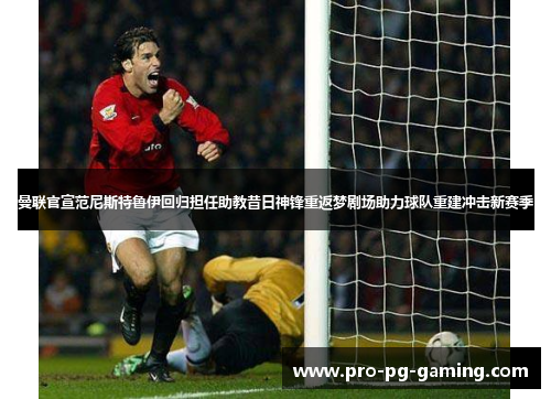曼联官宣范尼斯特鲁伊回归担任助教昔日神锋重返梦剧场助力球队重建冲击新赛季 曼联官宣范尼斯特鲁伊回归担任助教昔日神锋重返梦剧场助力球队重建冲击新赛季