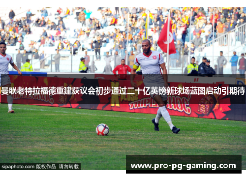 曼联老特拉福德重建获议会初步通过二十亿英镑新球场蓝图启动引期待 曼联老特拉福德重建获议会初步通过二十亿英镑新球场蓝图启动引期待