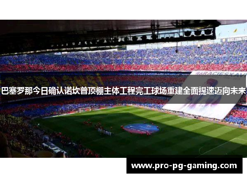 巴塞罗那今日确认诺坎普顶棚主体工程完工球场重建全面提速迈向未来 巴塞罗那今日确认诺坎普顶棚主体工程完工球场重建全面提速迈向未来