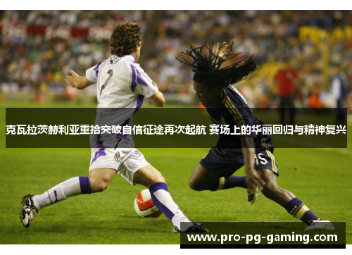 克瓦拉茨赫利亚重拾突破自信征途再次起航 赛场上的华丽回归与精神复兴